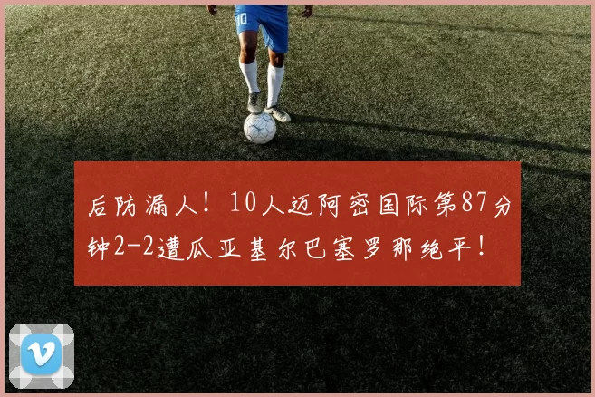 后防漏人！10人迈阿密国际第87分钟2-2遭瓜亚基尔巴塞罗那绝平！