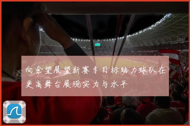 向余望展望新赛季目标助力球队在更高舞台展现实力与水平