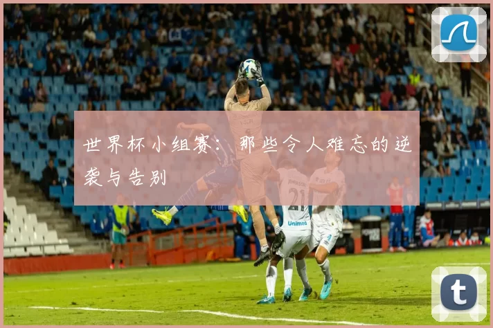 世界杯小组赛:那些令人难忘的逆袭与告别