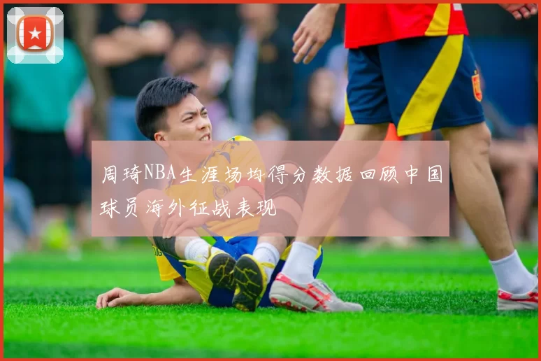 周琦NBA生涯场均得分数据回顾中国球员海外征战表现