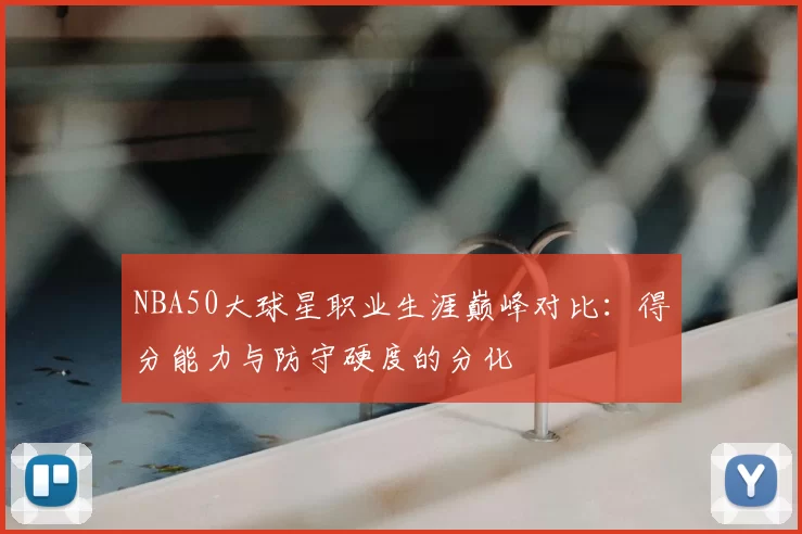 NBA50大球星职业生涯巅峰对比：得分能力与防守硬度的分化