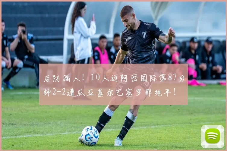 后防漏人!10人迈阿密国际第87分钟2-2遭瓜亚基尔巴塞罗那绝平!