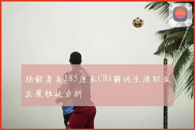 杨毅身高185厘米CBA解说生涯职业发展轨迹分析