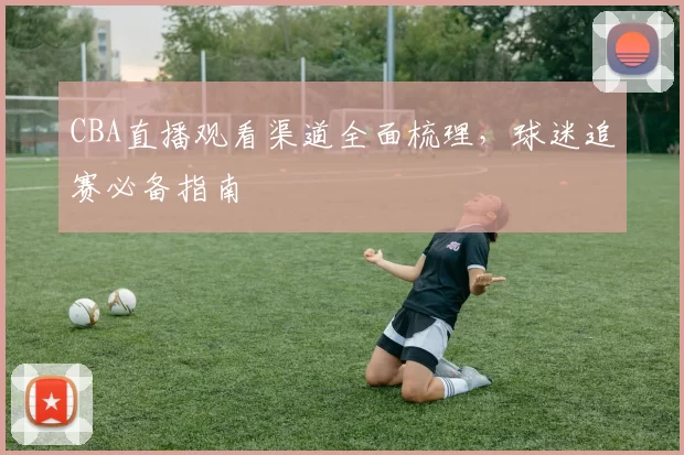 CBA直播观看渠道全面梳理,球迷追赛必备指南