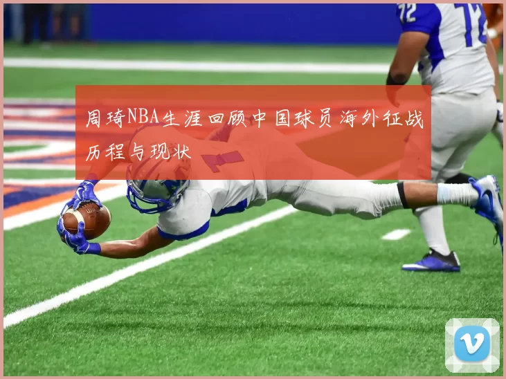 周琦NBA生涯回顾中国球员海外征战历程与现状