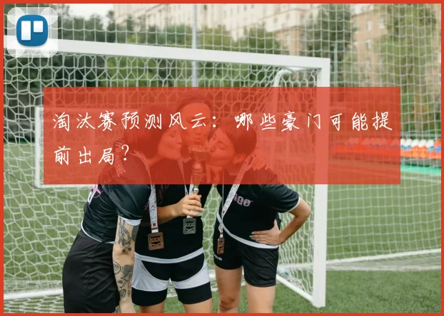 淘汰赛预测风云：哪些豪门可能提前出局？