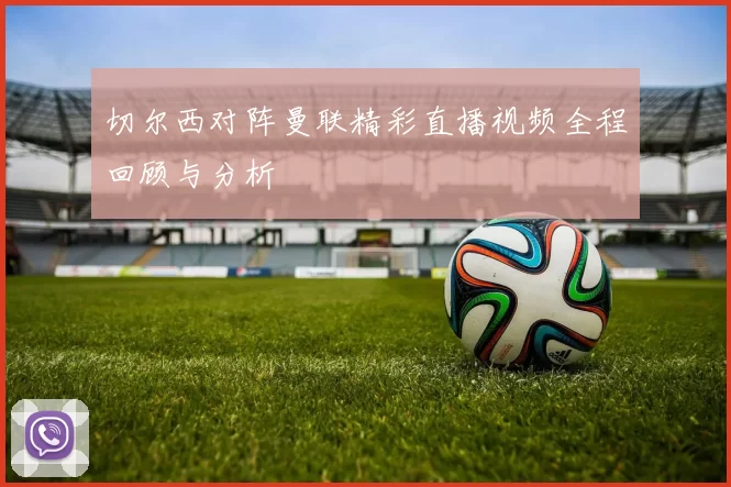 切尔西对阵曼联精彩直播视频全程回顾与分析