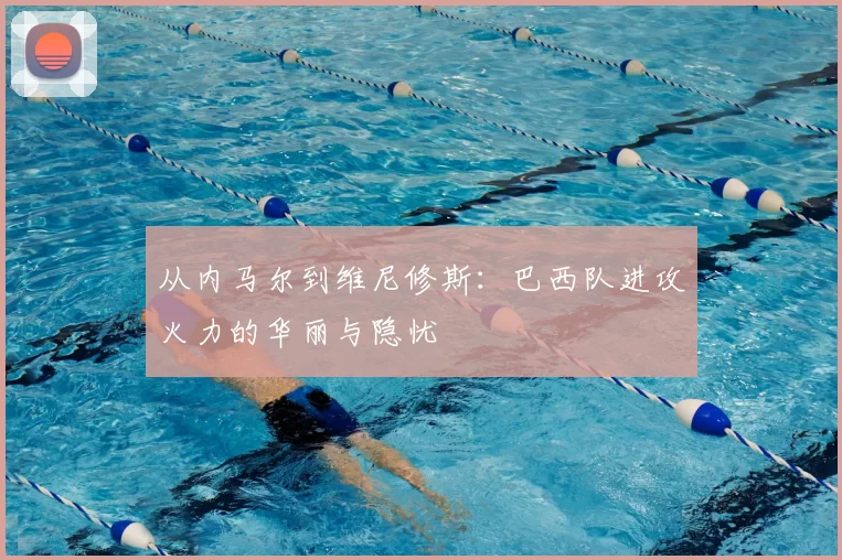 从内马尔到维尼修斯:巴西队进攻火力的华丽与隐忧