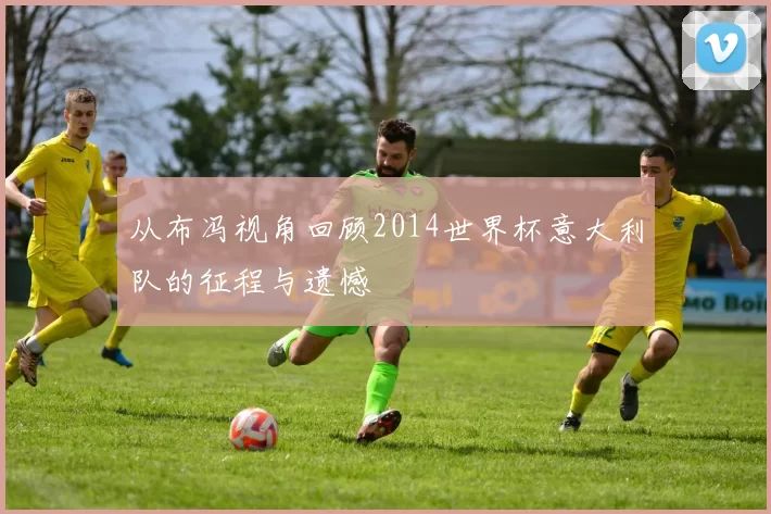 从布冯视角回顾2014世界杯意大利队的征程与遗憾