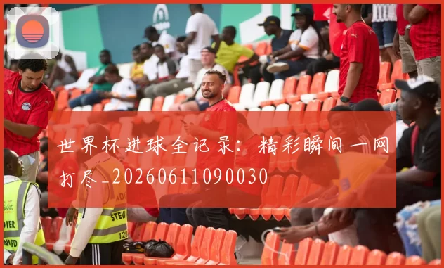 世界杯进球全记录：精彩瞬间一网打尽_20260611090030