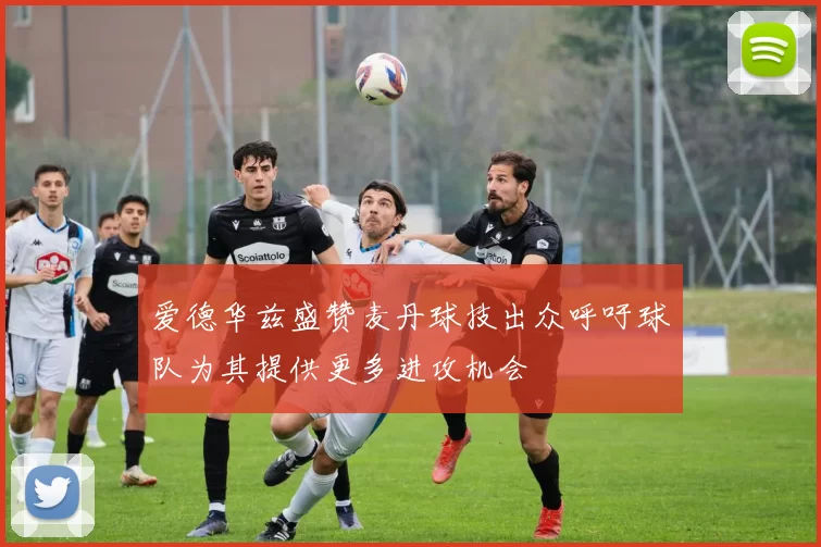 爱德华兹盛赞麦丹球技出众呼吁球队为其提供更多进攻机会