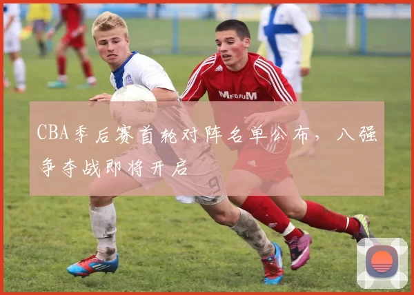 CBA季后赛首轮对阵名单公布，八强争夺战即将开启
