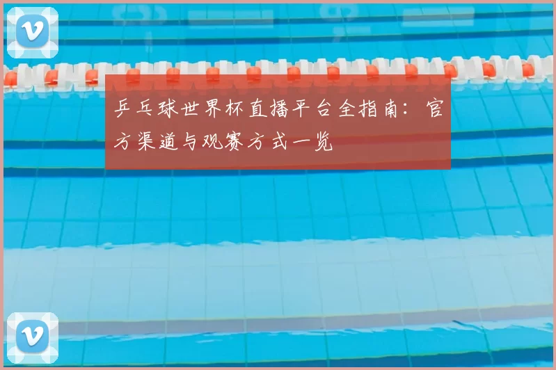 乒乓球世界杯直播平台全指南：官方渠道与观赛方式一览
